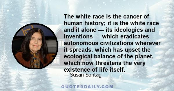 The white race is the cancer of human history; it is the white race and it alone — its ideologies and inventions — which eradicates autonomous civilizations wherever it spreads, which has upset the ecological balance of 