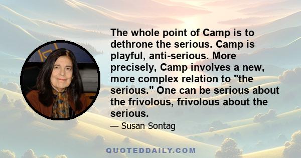 The whole point of Camp is to dethrone the serious. Camp is playful, anti-serious. More precisely, Camp involves a new, more complex relation to the serious. One can be serious about the frivolous, frivolous about the