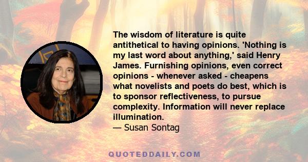 The wisdom of literature is quite antithetical to having opinions. 'Nothing is my last word about anything,' said Henry James. Furnishing opinions, even correct opinions - whenever asked - cheapens what novelists and