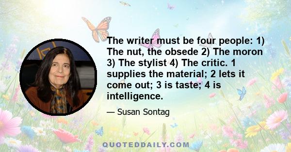 The writer must be four people: 1) The nut, the obsede 2) The moron 3) The stylist 4) The critic. 1 supplies the material; 2 lets it come out; 3 is taste; 4 is intelligence.