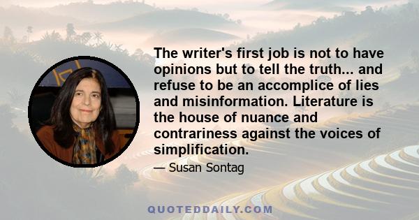 The writer's first job is not to have opinions but to tell the truth... and refuse to be an accomplice of lies and misinformation. Literature is the house of nuance and contrariness against the voices of simplification.