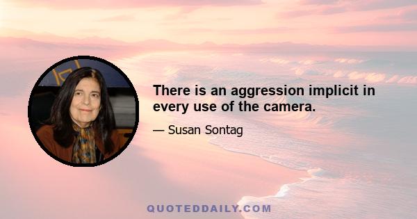 There is an aggression implicit in every use of the camera.