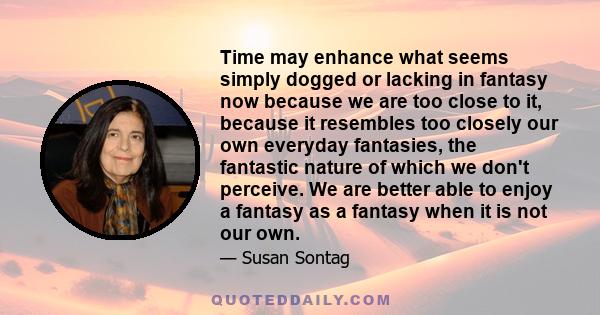 Time may enhance what seems simply dogged or lacking in fantasy now because we are too close to it, because it resembles too closely our own everyday fantasies, the fantastic nature of which we don't perceive. We are