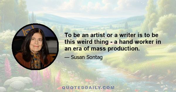 To be an artist or a writer is to be this weird thing - a hand worker in an era of mass production.