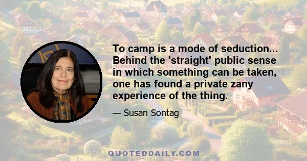 To camp is a mode of seduction... Behind the 'straight' public sense in which something can be taken, one has found a private zany experience of the thing.