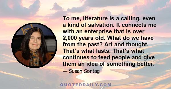 To me, literature is a calling, even a kind of salvation. It connects me with an enterprise that is over 2,000 years old. What do we have from the past? Art and thought. That’s what lasts. That’s what continues to feed