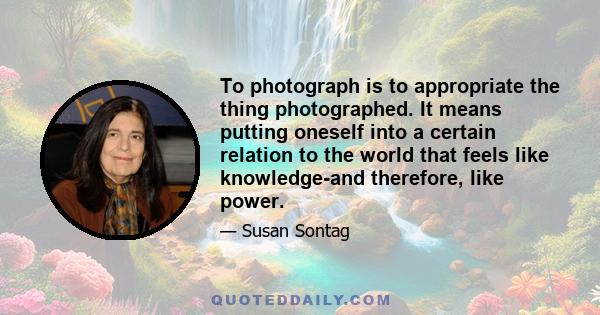 To photograph is to appropriate the thing photographed. It means putting oneself into a certain relation to the world that feels like knowledge-and therefore, like power.