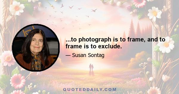 ...to photograph is to frame, and to frame is to exclude.