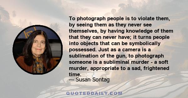 To photograph people is to violate them, by seeing them as they never see themselves, by having knowledge of them that they can never have.