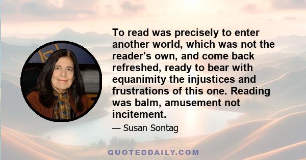 To read was precisely to enter another world, which was not the reader's own, and come back refreshed, ready to bear with equanimity the injustices and frustrations of this one. Reading was balm, amusement not