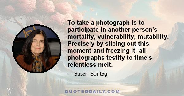 To take a photograph is to participate in another person's mortality, vulnerability, mutability. Precisely by slicing out this moment and freezing it, all photographs testify to time's relentless melt.