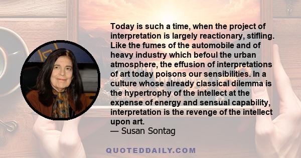 Today is such a time, when the project of interpretation is largely reactionary, stifling. Like the fumes of the automobile and of heavy industry which befoul the urban atmosphere, the effusion of interpretations of art 