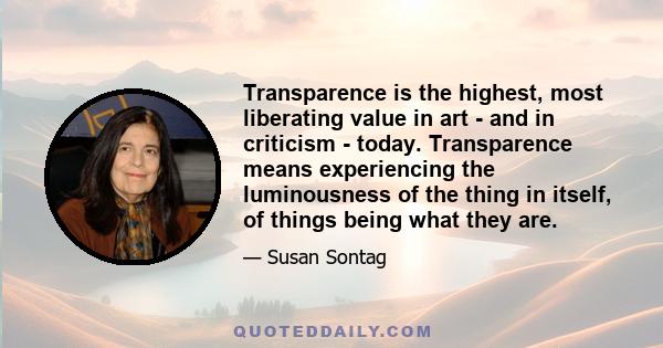 Transparence is the highest, most liberating value in art - and in criticism - today. Transparence means experiencing the luminousness of the thing in itself, of things being what they are.