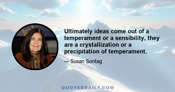 Ultimately ideas come out of a temperament or a sensibility, they are a crystallization or a precipitation of temperament.