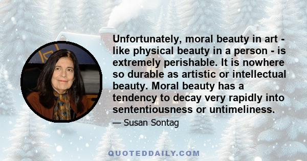 Unfortunately, moral beauty in art - like physical beauty in a person - is extremely perishable. It is nowhere so durable as artistic or intellectual beauty. Moral beauty has a tendency to decay very rapidly into