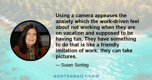 Using a camera appeases the anxiety which the work-driven feel about not working when they are on vacation and supposed to be having fun. They have something to do that is like a friendly imitation of work: they can