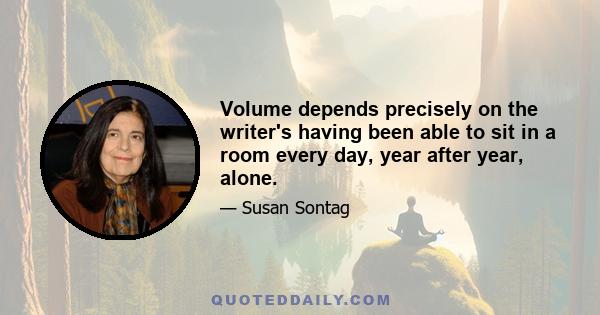 Volume depends precisely on the writer's having been able to sit in a room every day, year after year, alone.