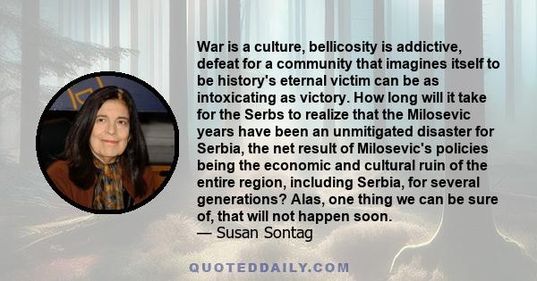 War is a culture, bellicosity is addictive, defeat for a community that imagines itself to be history's eternal victim can be as intoxicating as victory. How long will it take for the Serbs to realize that the Milosevic 