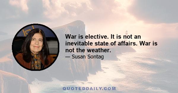 War is elective. It is not an inevitable state of affairs. War is not the weather.