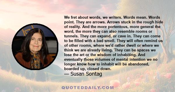 We fret about words, we writers. Words mean. Words point. They are arrows. Arrows stuck in the rough hide of reality. And the more portentous, more general the word, the more they can also resemble rooms or tunnels.