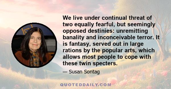 We live under continual threat of two equally fearful, but seemingly opposed destinies: unremitting banality and inconceivable terror. It is fantasy, served out in large rations by the popular arts, which allows most