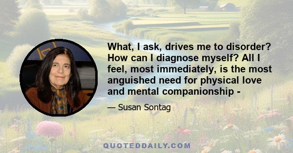 What, I ask, drives me to disorder? How can I diagnose myself? All I feel, most immediately, is the most anguished need for physical love and mental companionship -