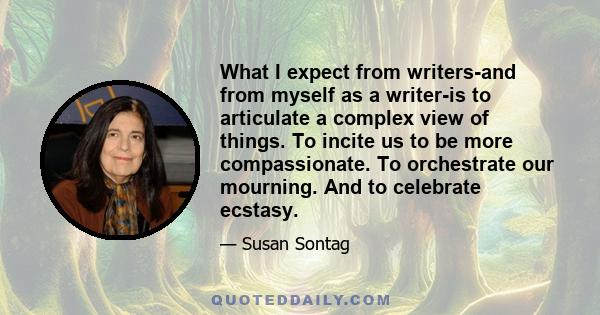 What I expect from writers-and from myself as a writer-is to articulate a complex view of things. To incite us to be more compassionate. To orchestrate our mourning. And to celebrate ecstasy.