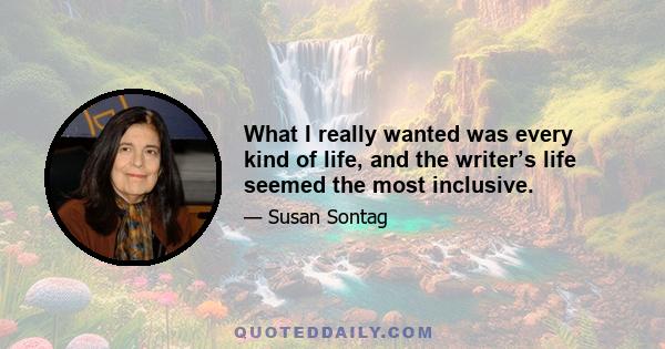 What I really wanted was every kind of life, and the writer’s life seemed the most inclusive.