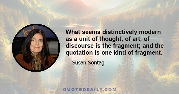 What seems distinctively modern as a unit of thought, of art, of discourse is the fragment; and the quotation is one kind of fragment.