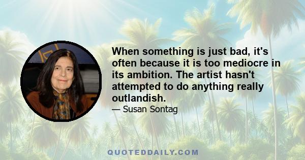 When something is just bad, it's often because it is too mediocre in its ambition. The artist hasn't attempted to do anything really outlandish.