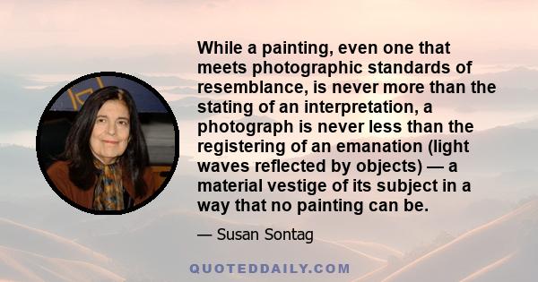 While a painting, even one that meets photographic standards of resemblance, is never more than the stating of an interpretation, a photograph is never less than the registering of an emanation (light waves reflected by 