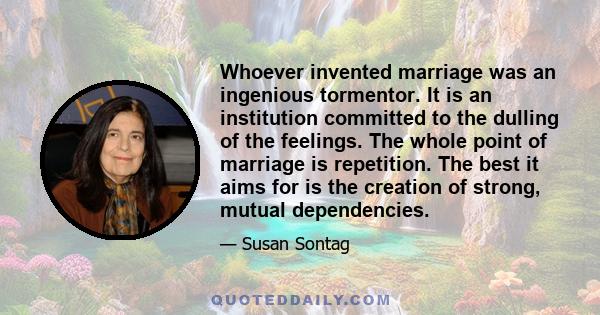 Whoever invented marriage was an ingenious tormentor. It is an institution committed to the dulling of the feelings. The whole point of marriage is repetition. The best it aims for is the creation of strong, mutual