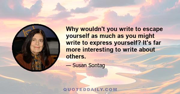 Why wouldn't you write to escape yourself as much as you might write to express yourself? It's far more interesting to write about others.