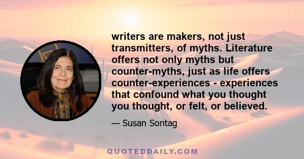 writers are makers, not just transmitters, of myths. Literature offers not only myths but counter-myths, just as life offers counter-experiences - experiences that confound what you thought you thought, or felt, or