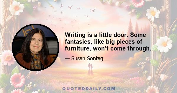 Writing is a little door. Some fantasies, like big pieces of furniture, won’t come through.