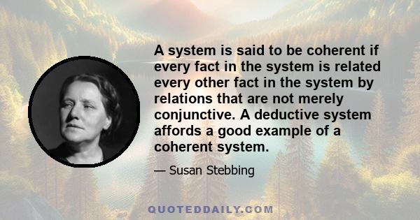 A system is said to be coherent if every fact in the system is related every other fact in the system by relations that are not merely conjunctive. A deductive system affords a good example of a coherent system.