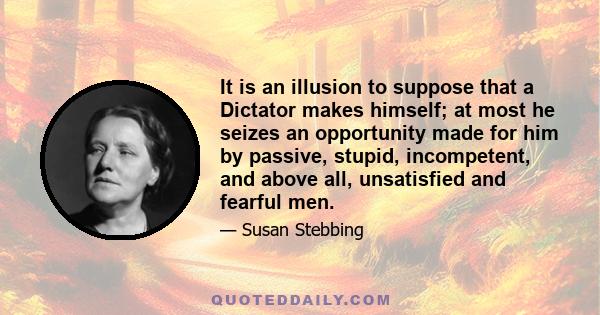 It is an illusion to suppose that a Dictator makes himself; at most he seizes an opportunity made for him by passive, stupid, incompetent, and above all, unsatisfied and fearful men.