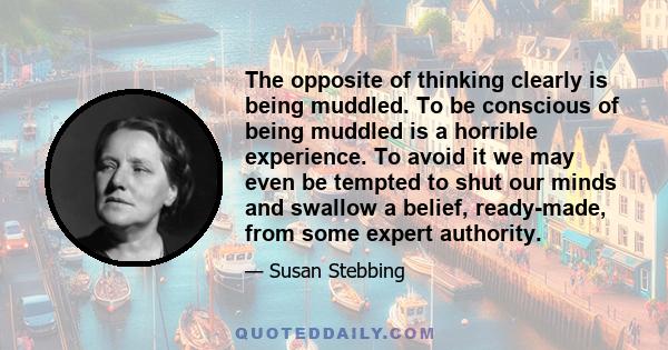 The opposite of thinking clearly is being muddled. To be conscious of being muddled is a horrible experience. To avoid it we may even be tempted to shut our minds and swallow a belief, ready-made, from some expert