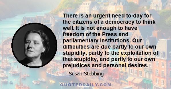 There is an urgent need to-day for the citizens of a democracy to think well. It is not enough to have freedom of the Press and parliamentary institutions. Our difficulties are due partly to our own stupidity, partly to 