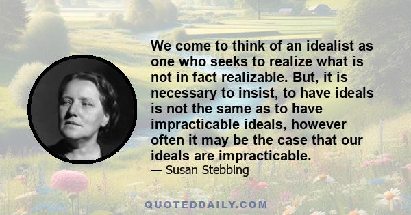 We come to think of an idealist as one who seeks to realize what is not in fact realizable. But, it is necessary to insist, to have ideals is not the same as to have impracticable ideals, however often it may be the