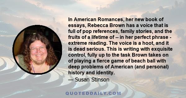 In American Romances, her new book of essays, Rebecca Brown has a voice that is full of pop references, family stories, and the fruits of a lifetime of -- in her perfect phrase - extreme reading. The voice is a hoot,