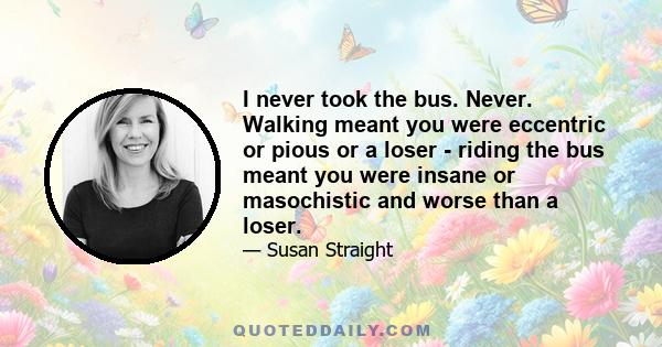 I never took the bus. Never. Walking meant you were eccentric or pious or a loser - riding the bus meant you were insane or masochistic and worse than a loser.