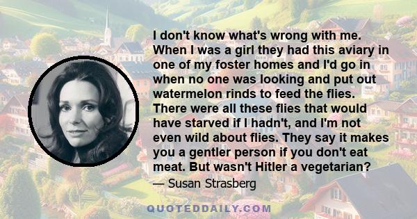 I don't know what's wrong with me. When I was a girl they had this aviary in one of my foster homes and I'd go in when no one was looking and put out watermelon rinds to feed the flies. There were all these flies that