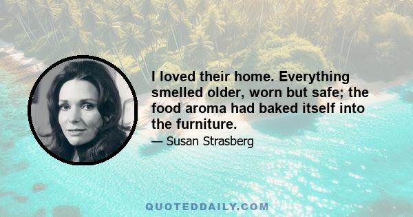 I loved their home. Everything smelled older, worn but safe; the food aroma had baked itself into the furniture.