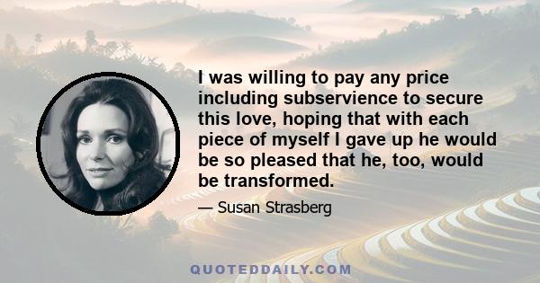 I was willing to pay any price including subservience to secure this love, hoping that with each piece of myself I gave up he would be so pleased that he, too, would be transformed.