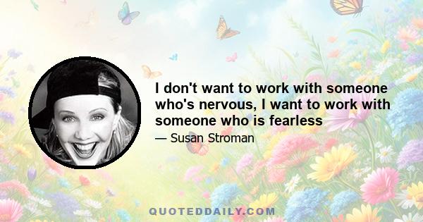 I don't want to work with someone who's nervous, I want to work with someone who is fearless