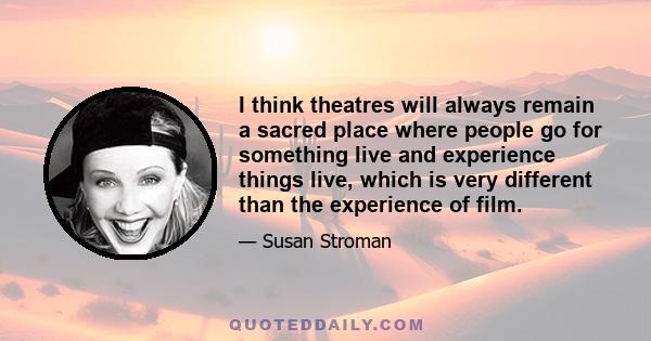 I think theatres will always remain a sacred place where people go for something live and experience things live, which is very different than the experience of film.