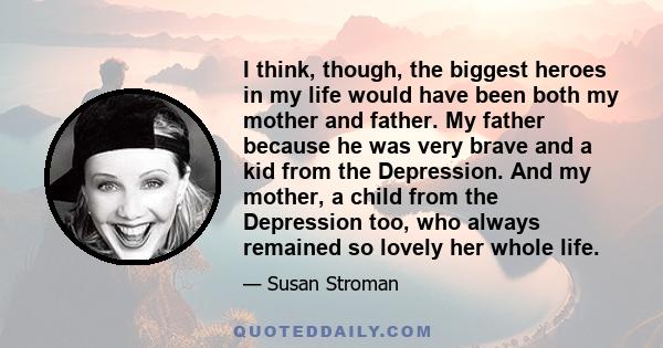 I think, though, the biggest heroes in my life would have been both my mother and father. My father because he was very brave and a kid from the Depression. And my mother, a child from the Depression too, who always