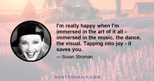 I'm really happy when I'm immersed in the art of it all - immersed in the music, the dance, the visual. Tapping into joy - it saves you.