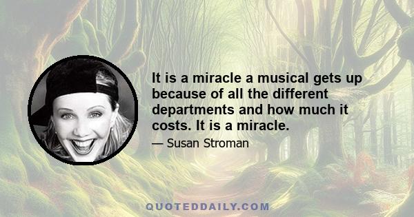 It is a miracle a musical gets up because of all the different departments and how much it costs. It is a miracle.